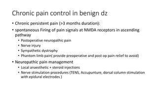 Chronic pain control in benign dz
• Chronic persistent pain (>3 months duration):
• spontaneous Firing of pain signals at NMDA receptors in ascending
pathway
• Postoperative neuropathic pain
• Nerve injury
• Sympathetic dystrophy
• Phantom limb pain( provide preoperative and post op pain relief to avoid)
• Neuropathic pain management
• Local anaesthetic + steroid injections
• Nerve stimulation procedures (TENS, Accupunture, dorsal column stimulation
with epidural electrodes )
 