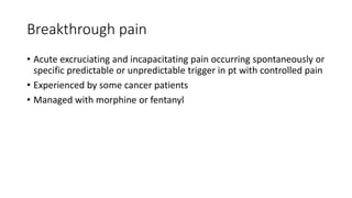 Breakthrough pain
• Acute excruciating and incapacitating pain occurring spontaneously or
specific predictable or unpredictable trigger in pt with controlled pain
• Experienced by some cancer patients
• Managed with morphine or fentanyl
 