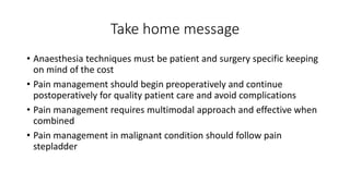 Take home message
• Anaesthesia techniques must be patient and surgery specific keeping
on mind of the cost
• Pain management should begin preoperatively and continue
postoperatively for quality patient care and avoid complications
• Pain management requires multimodal approach and effective when
combined
• Pain management in malignant condition should follow pain
stepladder
 