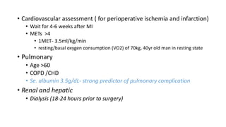 • Cardiovascular assessment ( for perioperative ischemia and infarction)
• Wait for 4-6 weeks after MI
• METs >4
• 1MET- 3.5ml/kg/min
• resting/basal oxygen consumption (VO2) of 70kg, 40yr old man in resting state
• Pulmonary
• Age >60
• COPD /CHD
• Se. albumin 3.5g/dL- strong predictor of pulmonary complication
• Renal and hepatic
• Dialysis (18-24 hours prior to surgery)
 