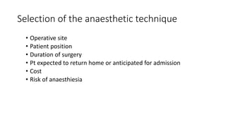 Selection of the anaesthetic technique
• Operative site
• Patient position
• Duration of surgery
• Pt expected to return home or anticipated for admission
• Cost
• Risk of anaesthiesia
 