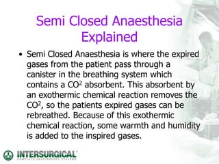 Semi Closed Anaesthesia
Explained
• Semi Closed Anaesthesia is where the expired
gases from the patient pass through a
canister in the breathing system which
contains a CO2 absorbent. This absorbent by
an exothermic chemical reaction removes the
CO2, so the patients expired gases can be
rebreathed. Because of this exothermic
chemical reaction, some warmth and humidity
is added to the inspired gases.
 