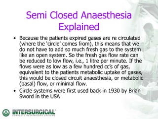 Semi Closed Anaesthesia
Explained
• Because the patients expired gases are re circulated
(where the ‘circle’ comes from), this means that we
do not have to add so much fresh gas to the system
like an open system. So the fresh gas flow rate can
be reduced to low flow, i.e., 1 litre per minute. If the
flows were as low as a few hundred cc’s of gas,
equivalent to the patients metabolic uptake of gases,
this would be closed circuit anaesthesia, or metabolic
(basal) flow, or minimal flow.
• Circle systems were first used back in 1930 by Brian
Sword in the USA
 