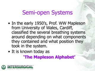 Semi-open Systems
• In the early 1950’s, Prof. WW Mapleson
from University of Wales, Cardiff,
classified the several breathing systems
around depending on what components
they contained and what position they
took in the system.
• It is known today as
‘The Mapleson Alphabet’
 