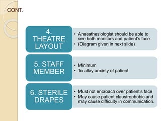 CONT.
• Anaesthesiologist should be able to
see both monitors and patient’s face
• (Diagram given in next slide)
4.
THEATRE
LAYOUT
• Minimum
• To allay anxiety of patient
5. STAFF
MEMBER
• Must not encroach over patient’s face
• May cause patient claustrophobic and
may cause difficulty in communication.
6. STERILE
DRAPES
 