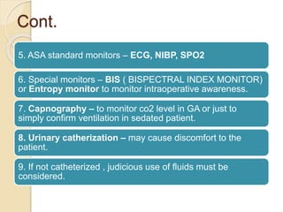 Cont.
5. ASA standard monitors – ECG, NIBP, SPO2
6. Special monitors – BIS ( BISPECTRAL INDEX MONITOR)
or Entropy monitor to monitor intraoperative awareness.
7. Capnography – to monitor co2 level in GA or just to
simply confirm ventilation in sedated patient.
8. Urinary catherization – may cause discomfort to the
patient.
9. If not catheterized , judicious use of fluids must be
considered.
 