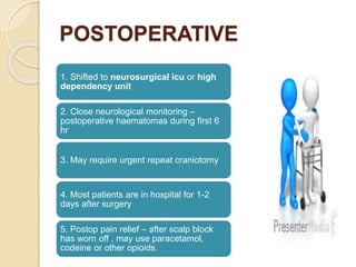 POSTOPERATIVE
1. Shifted to neurosurgical icu or high
dependency unit
2. Close neurological monitoring –
postoperative haematomas during first 6
hr
3. May require urgent repeat craniotomy
4. Most patients are in hospital for 1-2
days after surgery
5. Postop pain relief – after scalp block
has worn off , may use paracetamol,
codeine or other opioids.
 