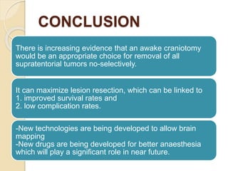 CONCLUSION
There is increasing evidence that an awake craniotomy
would be an appropriate choice for removal of all
supratentorial tumors no-selectively.
It can maximize lesion resection, which can be linked to
1. improved survival rates and
2. low complication rates.
-New technologies are being developed to allow brain
mapping
-New drugs are being developed for better anaesthesia
which will play a significant role in near future.
 