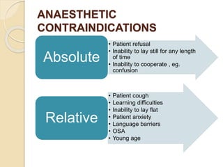 ANAESTHETIC
CONTRAINDICATIONS
• Patient refusal
• Inability to lay still for any length
of time
• Inability to cooperate , eg.
confusion
Absolute
• Patient cough
• Learning difficulties
• Inability to lay flat
• Patient anxiety
• Language barriers
• OSA
• Young age
Relative
 