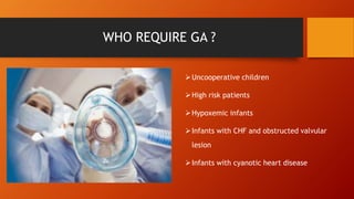 WHO REQUIRE GA ?
Uncooperative children
High risk patients
Hypoxemic infants
Infants with CHF and obstructed valvular
lesion
Infants with cyanotic heart disease
 