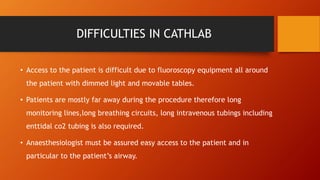DIFFICULTIES IN CATHLAB
• Access to the patient is difficult due to fluoroscopy equipment all around
the patient with dimmed light and movable tables.
• Patients are mostly far away during the procedure therefore long
monitoring lines,long breathing circuits, long intravenous tubings including
enttidal co2 tubing is also required.
• Anaesthesiologist must be assured easy access to the patient and in
particular to the patient’s airway.
 