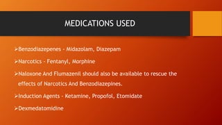 MEDICATIONS USED
Benzodiazepenes - Midazolam, Diazepam
Narcotics - Fentanyl, Morphine
Naloxone And Flumazenil should also be available to rescue the
effects of Narcotics And Benzodiazepines.
Induction Agents - Ketamine, Propofol, Etomidate
Dexmedatomidine
 
