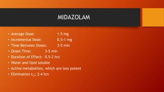 MIDAZOLAM
• Average Dose: 1-5 mg
• Incremental Dose: 0.5-1 mg
• Time Between Doses: 3-5 min
• Onset Time: 3-5 min
• Duration of Effect: 0.5-2 hrs
• Water and lipid soluble
• Active metabolites, which are less potent
• Elimination t½; 2-4 hrs
 