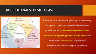 ROLE OF ANAESTHESIOLOGIST
Presence of anaesthesiologist may be necessary
during the conduct of several catheterisation
procedures for monitored anaesthetic care,
sedation, analgesia, general anaesthesia and
also for the resuscitation of patients if
complications arise during the procedure
 