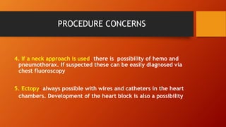 PROCEDURE CONCERNS
4. If a neck approach is used: there is possibility of hemo and
pneumothorax. If suspected these can be easily diagnosed via
chest fluoroscopy
5. Ectopy: always possible with wires and catheters in the heart
chambers. Development of the heart block is also a possibility
 