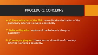PROCEDURE CONCERNS
6. Coil embolization of the PDA: more distal embolization of the
pulmonary arteries is always a possibility
7. Balloon dilatation: rupture of the balloon is always a
possibility.
8. Coronary angiogram: thrombosis or dissection of coronary
arteries is always a possibility.
 