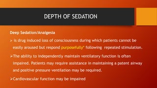 DEPTH OF SEDATION
Deep Sedation/Analgesia
 is drug induced loss of consciousness during which patients cannot be
easily aroused but respond purposefully* following repeated stimulation.
The ability to independently maintain ventilatory function is often
impaired. Patients may require assistance in maintaining a patent airway
and positive pressure ventilation may be required.
Cardiovascular function may be impaired
 