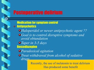 Postoperative delirium
Medication for symptom control
Antipsychotics
Haloperidol or newer antipsychotic agent ??
Goal is to control disruptive symptoms and
avoid obtundation
Taper in 3-5 days
Benzodiazepine
Paradoxical agitation
Treat withdrawal from alcohol of sedative
drugs
Recently, the use of melatonin to treat delirium
Has produced some benefit
 