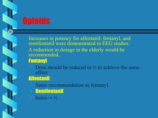 Opioids
Increases in potency for alfentanil, fentanyl, and
remifentanil were demonstrated in EEG studies.
A reduction in dosage in the elderly would be
recommended.
Fentanyl
• Dose should be reduced to ½ to achieve the same
effect.
Alfentanil
• Same recommendation as fentanyl.
• Remifentanil
• bolus→ ½
 