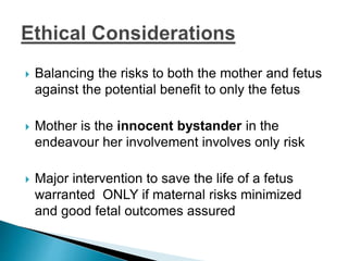  Balancing the risks to both the mother and fetus
against the potential benefit to only the fetus
 Mother is the innocent bystander in the
endeavour her involvement involves only risk
 Major intervention to save the life of a fetus
warranted ONLY if maternal risks minimized
and good fetal outcomes assured
 