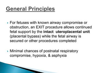  For fetuses with known airway compromise or
obstruction, an EXIT procedure allows continued
fetal support by the intact uteroplacental unit
(placental bypass) while the fetal airway is
secured or other procedures completed
 Minimal chances of postnatal respiratory
compromise, hypoxia, & asphyxia
 