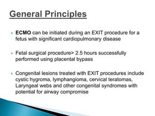  ECMO can be initiated during an EXIT procedure for a
fetus with significant cardiopulmonary disease
 Fetal surgical procedure> 2.5 hours successfully
performed using placental bypass
 Congenital lesions treated with EXIT procedures include
cystic hygroma, lymphangioma, cervical teratomas,
Laryngeal webs and other congenital syndromes with
potential for airway compromise
 