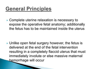  Complete uterine relaxation is necessary to
expose the operative fetal anatomy; additionally
the fetus has to be maintained inside the uterus
 Unlike open fetal surgery however, the fetus is
delivered at the end of the fetal intervention
resulting in a completely flaccid uterus that must
immediately involute or else massive maternal
hemorrhage will occur
 