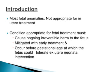  Most fetal anomalies: Not appropriate for in
utero treatment
 Condition appropriate for fetal treatment must:
 Cause ongoing irreversible harm to the fetus
 Mitigated with early treatment &
 Occur before gestational age at which the
fetus could tolerate ex utero neonatal
intervention
 
