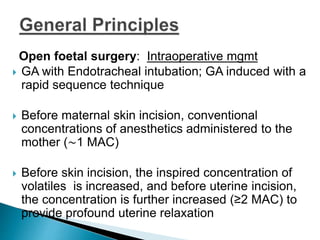 Open foetal surgery: Intraoperative mgmt
 GA with Endotracheal intubation; GA induced with a
rapid sequence technique
 Before maternal skin incision, conventional
concentrations of anesthetics administered to the
mother (∼1 MAC)
 Before skin incision, the inspired concentration of
volatiles is increased, and before uterine incision,
the concentration is further increased (≥2 MAC) to
provide profound uterine relaxation
 