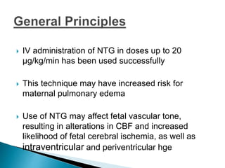  IV administration of NTG in doses up to 20
μg/kg/min has been used successfully
 This technique may have increased risk for
maternal pulmonary edema
 Use of NTG may affect fetal vascular tone,
resulting in alterations in CBF and increased
likelihood of fetal cerebral ischemia, as well as
intraventricular and periventricular hge
 