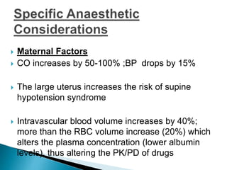  Maternal Factors
 CO increases by 50-100% ;BP drops by 15%
 The large uterus increases the risk of supine
hypotension syndrome
 Intravascular blood volume increases by 40%;
more than the RBC volume increase (20%) which
alters the plasma concentration (lower albumin
levels), thus altering the PK/PD of drugs
 