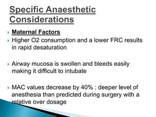  Maternal Factors
 Higher O2 consumption and a lower FRC results
in rapid desaturation
 Airway mucosa is swollen and bleeds easily
making it difficult to intubate
 MAC values decrease by 40% : deeper level of
anesthesia than predicted during surgery with a
relative over dosage
 