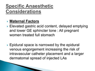  Maternal Factors
 Elevated gastric acid content, delayed emptying
and lower GE sphincter tone : All pregnant
women treated full stomach
 Epidural space is narrowed by the epidural
venous engorgement increasing the risk of
intravascular catheter placement and a larger
dermatomal spread of injected LAs
 