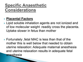  Placental Factors
 Lipid soluble inhalation agents are not ionized and
of low molecular weight :readily cross the placenta.
Uptake slower in fetus than mother
 Fortunately ,fetal MAC is less than that of the
mother this is well below that needed to obtain
uterine relaxation: Adequate maternal anesthesia
and uterine relaxation results in adequate fetal
anesthesia
 