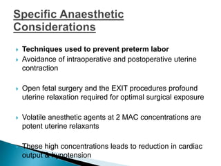  Techniques used to prevent preterm labor
 Avoidance of intraoperative and postoperative uterine
contraction
 Open fetal surgery and the EXIT procedures profound
uterine relaxation required for optimal surgical exposure
 Volatile anesthetic agents at 2 MAC concentrations are
potent uterine relaxants
 These high concentrations leads to reduction in cardiac
output & hypotension
 