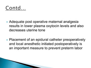  Adequate post operative maternal analgesia
results in lower plasma oxytocin levels and also
decreases uterine tone
 Placement of an epidural catheter preoperatively
and local anesthetic initiated postoperatively is
an important measure to prevent preterm labor
 