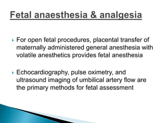  For open fetal procedures, placental transfer of
maternally administered general anesthesia with
volatile anesthetics provides fetal anesthesia
 Echocardiography, pulse oximetry, and
ultrasound imaging of umbilical artery flow are
the primary methods for fetal assessment
 