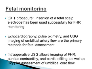  EXIT procedure: insertion of a fetal scalp
electrode has been used successfully for FHR
monitoring
 Echocardiography, pulse oximetry, and USG
imaging of umbilical artery flow are the primary
methods for fetal assessment
 Intraoperative USG allows imaging of FHR,
cardiac contractility, and cardiac filling, as well as
Doppler assessment of umbilical cord flow
 