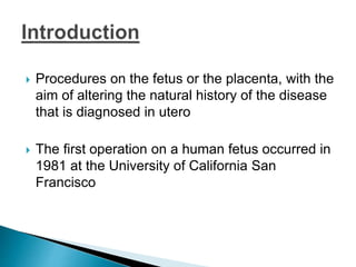  Procedures on the fetus or the placenta, with the
aim of altering the natural history of the disease
that is diagnosed in utero
 The first operation on a human fetus occurred in
1981 at the University of California San
Francisco
 