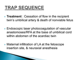  Treatment : Cessation of flow in the recipient
twin’s umbilical artery & death of nonviable fetus
 Endoscopic laser photocoagulation of vascular
anastomoses/RFA at the base of umbilical cord
within abdomen of the acardiac twin
 Maternal infiltration of LA at the fetoscope
insertion site, & neuraxial anesthesia
 