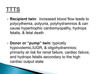  Recipient twin: increased blood flow leads to
polycythemia, polyuria, polyhydramnios & can
cause hypertrophic cardiomyopathy, hydrops
fetalis, & fetal death
 Donor or “pump” twin: typically
hypovolemic,IUGR, & oligohydramnios;
primarily at risk for renal failure, cardiac failure,
and hydrops fetalis secondary to the high
cardiac output state
 