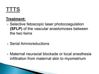 Treatment:
 Selective fetoscopic laser photocoagulation
(SFLP) of the vascular anastomoses between
the two twins
 Serial Amnioreductions
 Maternal neuraxial blockade or local anesthesia
infiltration from maternal skin to myometrium
 
