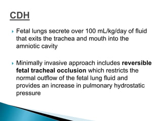 Fetal lungs secrete over 100 mL/kg/day of fluid
that exits the trachea and mouth into the
amniotic cavity
 Minimally invasive approach includes reversible
fetal tracheal occlusion which restricts the
normal outflow of the fetal lung fluid and
provides an increase in pulmonary hydrostatic
pressure
 