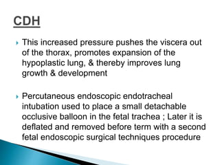  This increased pressure pushes the viscera out
of the thorax, promotes expansion of the
hypoplastic lung, & thereby improves lung
growth & development
 Percutaneous endoscopic endotracheal
intubation used to place a small detachable
occlusive balloon in the fetal trachea ; Later it is
deflated and removed before term with a second
fetal endoscopic surgical techniques procedure
 