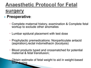  Preoperative:
 Complete maternal history, examination & Complete fetal
workup to exclude other anomalies
 Lumbar epidural placement with test dose
 Prophylactic premedications: Nonparticulate antacid
(aspiration),rectal indomethacin (tocolysis)
 Blood products typed and crossmatched for potential
maternal & fetal transfusion;
 Obtain estimate of fetal weight to aid in weight-based
fetal dosing
 