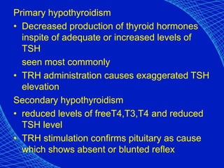 Primary hypothyroidism
• Decreased production of thyroid hormones
inspite of adequate or increased levels of
TSH
seen most commonly
• TRH administration causes exaggerated TSH
elevation
Secondary hypothyroidism
• reduced levels of freeT4,T3,T4 and reduced
TSH level
• TRH stimulation confirms pituitary as cause
which shows absent or blunted reflex
 