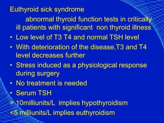 Euthyroid sick syndrome
abnormal thyroid function tests in critically
ill patients with significant non thyroid illness
• Low level of T3 T4 and normal TSH level
• With deterioration of the disease,T3 and T4
level decreases further
• Stress induced as a physiological response
during surgery
• No treatment is needed
• Serum TSH
> 10milliunits/L implies hypothyroidism
<5 milliunits/L implies euthyroidism
 