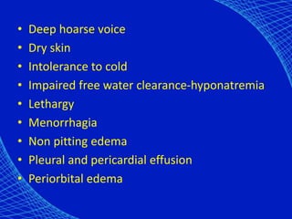 • Deep hoarse voice
• Dry skin
• Intolerance to cold
• Impaired free water clearance-hyponatremia
• Lethargy
• Menorrhagia
• Non pitting edema
• Pleural and pericardial effusion
• Periorbital edema
 