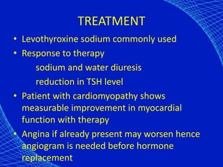 TREATMENT
• Levothyroxine sodium commonly used
• Response to therapy
sodium and water diuresis
reduction in TSH level
• Patient with cardiomyopathy shows
measurable improvement in myocardial
function with therapy
• Angina if already present may worsen hence
angiogram is needed before hormone
replacement
 