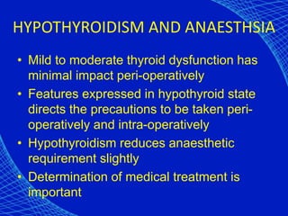 HYPOTHYROIDISM AND ANAESTHSIA
• Mild to moderate thyroid dysfunction has
minimal impact peri-operatively
• Features expressed in hypothyroid state
directs the precautions to be taken peri-
operatively and intra-operatively
• Hypothyroidism reduces anaesthetic
requirement slightly
• Determination of medical treatment is
important
 
